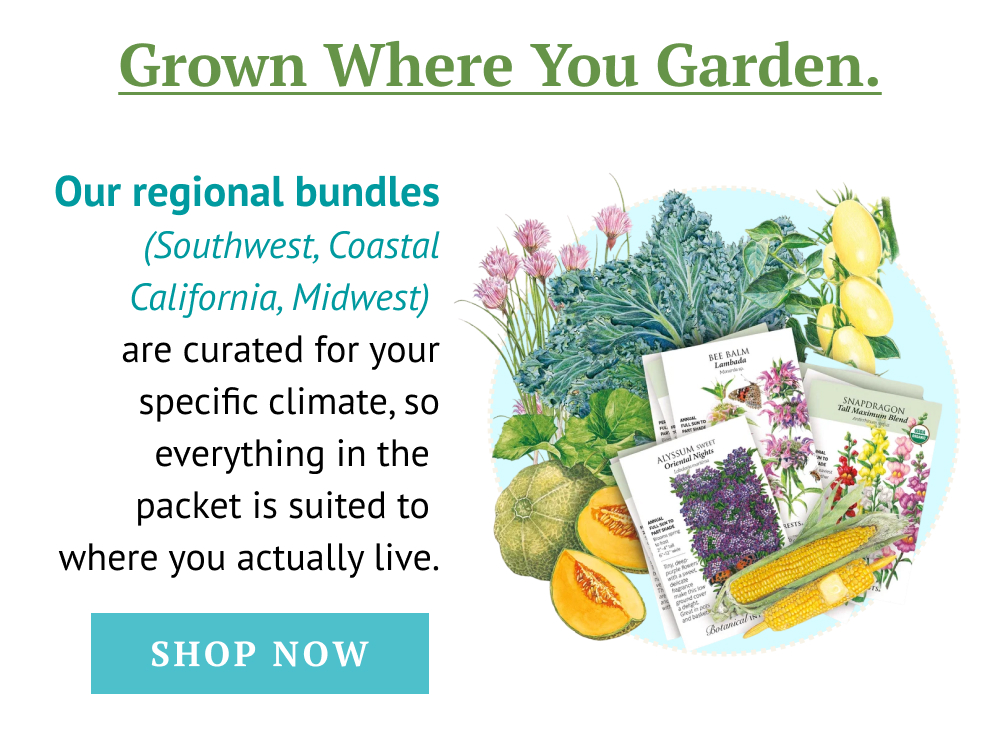 Grown Where You Garden. Our regional bundles  (Southwest, Coastal California, Midwest) are curated for your specific climate, so everything in the packet is suited to where you actually live.